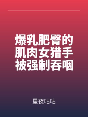 爆乳肥臀的肌肉女猎手被强制吞咽原始春药的扶她眼镜研究员强大肉棒驯服为家宠